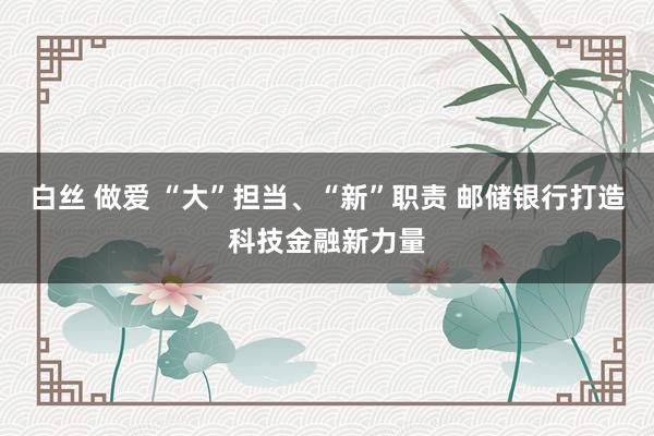 白丝 做爱 “大”担当、“新”职责 邮储银行打造科技金融新力量