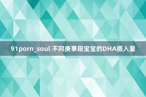 91porn_soul 不同庚事段宝宝的DHA摄入量