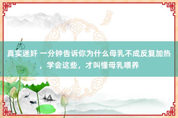 真实迷奸 一分钟告诉你为什么母乳不成反复加热，学会这些，才叫懂母乳喂养