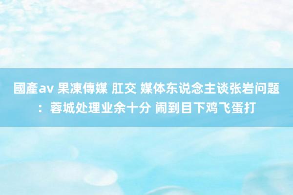 國產av 果凍傳媒 肛交 媒体东说念主谈张岩问题：蓉城处理业余十分 闹到目下鸡飞蛋打