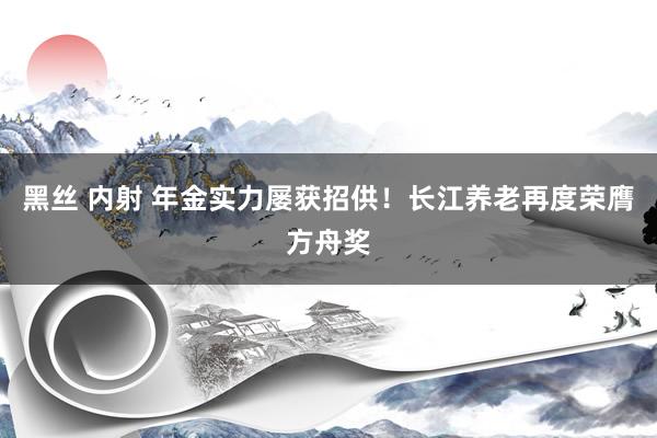 黑丝 内射 年金实力屡获招供！长江养老再度荣膺方舟奖