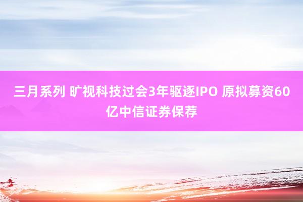 三月系列 旷视科技过会3年驱逐IPO 原拟募资60亿中信证券保荐