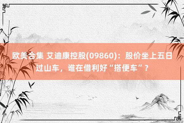 欧美合集 艾迪康控股(09860)：股价坐上五日过山车，谁在借利好“搭便车”？