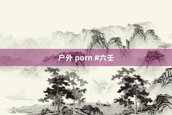 户外 porn #六壬