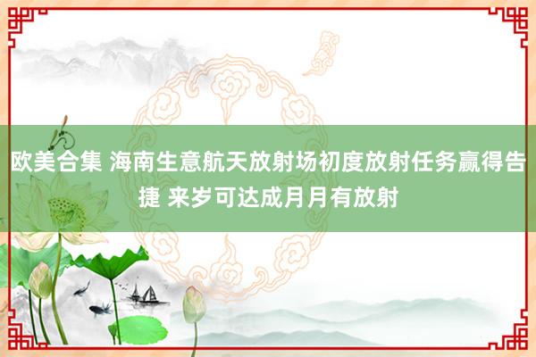 欧美合集 海南生意航天放射场初度放射任务赢得告捷 来岁可达成月月有放射