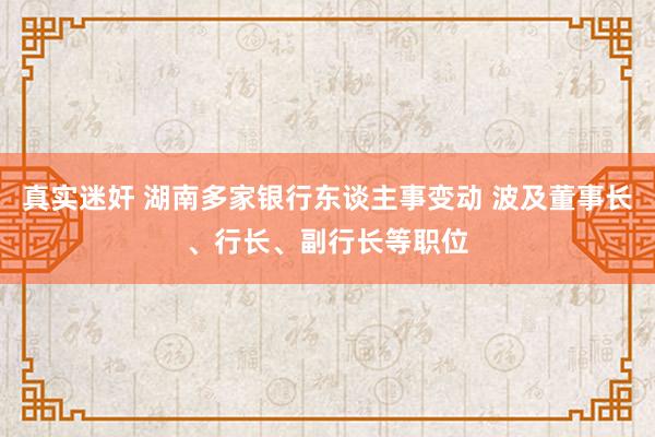 真实迷奸 湖南多家银行东谈主事变动 波及董事长、行长、副行长等职位