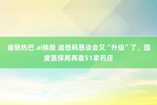 迪丽热巴 ai换脸 追想码恳谈会又“升级”了，国度医保局再邀51家药店