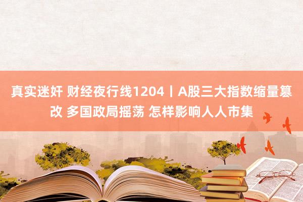 真实迷奸 财经夜行线1204丨A股三大指数缩量篡改 多国政局摇荡 怎样影响人人市集