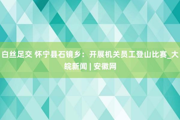 白丝足交 怀宁县石镜乡：开展机关员工登山比赛_大皖新闻 | 安徽网