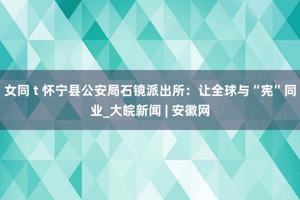 女同 t 怀宁县公安局石镜派出所：让全球与“宪”同业_大皖新闻 | 安徽网