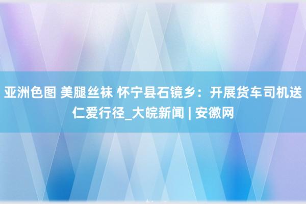 亚洲色图 美腿丝袜 怀宁县石镜乡：开展货车司机送仁爱行径_大皖新闻 | 安徽网