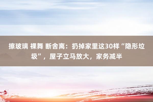 擦玻璃 裸舞 断舍离：扔掉家里这30样“隐形垃圾”，屋子立马放大，家务减半