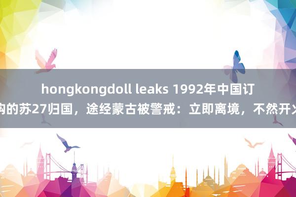 hongkongdoll leaks 1992年中国订购的苏27归国，途经蒙古被警戒：立即离境，不然开火