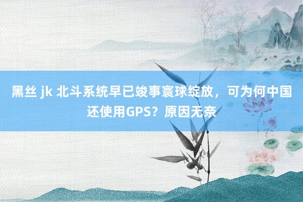 黑丝 jk 北斗系统早已竣事寰球绽放，可为何中国还使用GPS？原因无奈