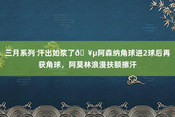 三月系列 汗出如浆了🥵阿森纳角球进2球后再获角球，阿莫林浪漫扶额擦汗