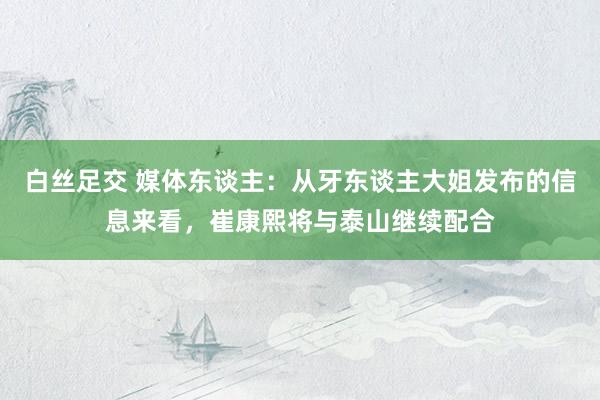 白丝足交 媒体东谈主：从牙东谈主大姐发布的信息来看，崔康熙将与泰山继续配合