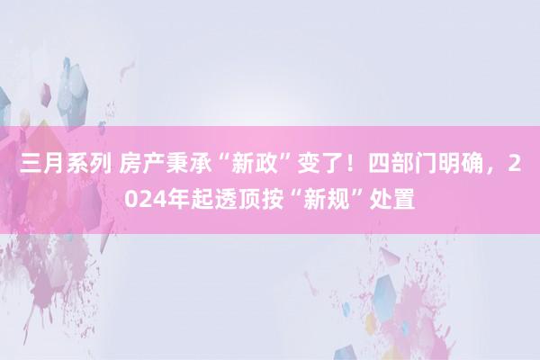 三月系列 房产秉承“新政”变了！四部门明确，2024年起透顶按“新规”处置