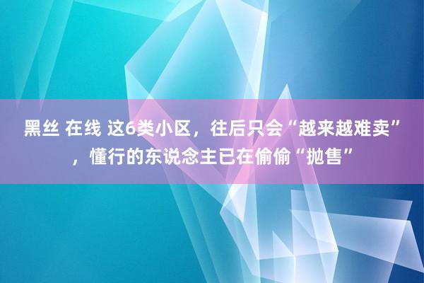 黑丝 在线 这6类小区，往后只会“越来越难卖”，懂行的东说念主已在偷偷“抛售”