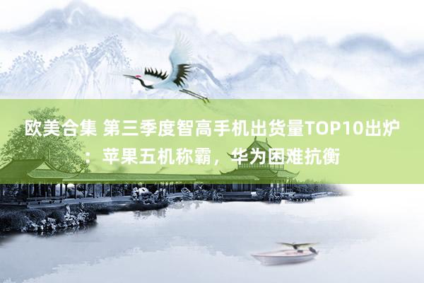 欧美合集 第三季度智高手机出货量TOP10出炉：苹果五机称霸，华为困难抗衡