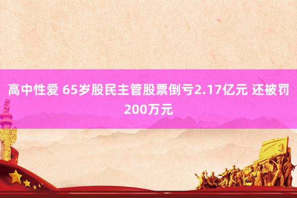 高中性爱 65岁股民主管股票倒亏2.17亿元 还被罚200万元