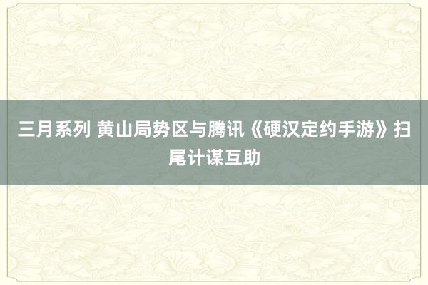 三月系列 黄山局势区与腾讯《硬汉定约手游》扫尾计谋互助