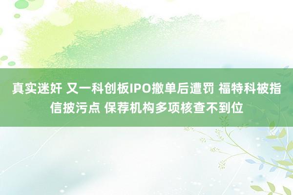 真实迷奸 又一科创板IPO撤单后遭罚 福特科被指信披污点 保荐机构多项核查不到位