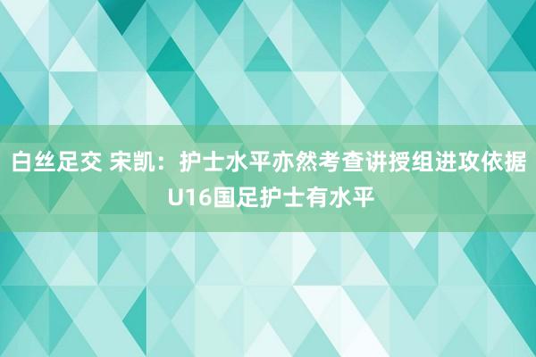 白丝足交 宋凯：护士水平亦然考查讲授组进攻依据 U16国足护士有水平