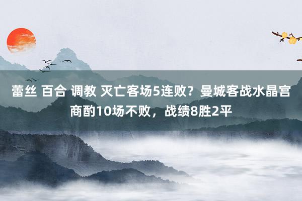 蕾丝 百合 调教 灭亡客场5连败？曼城客战水晶宫商酌10场不败，战绩8胜2平