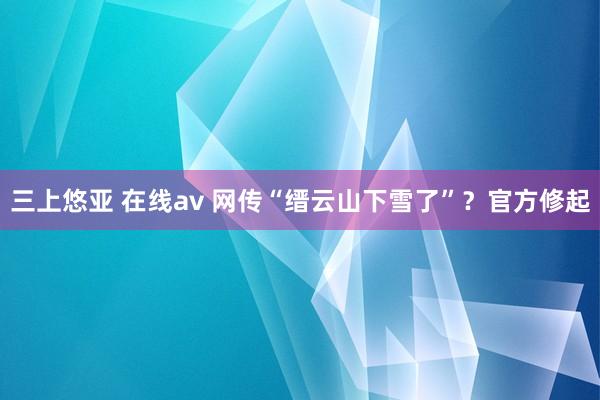 三上悠亚 在线av 网传“缙云山下雪了”？官方修起