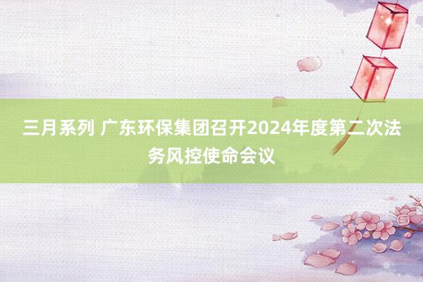 三月系列 广东环保集团召开2024年度第二次法务风控使命会议