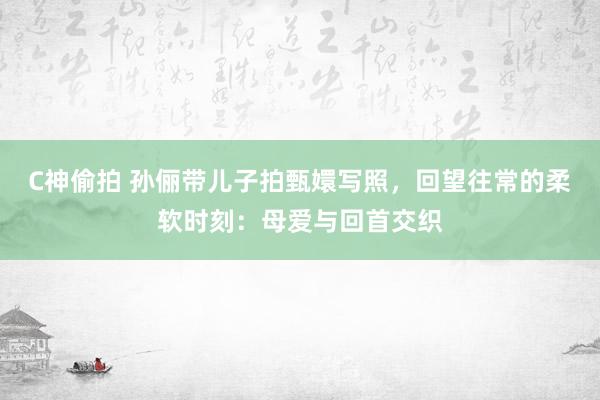 C神偷拍 孙俪带儿子拍甄嬛写照，回望往常的柔软时刻：母爱与回首交织