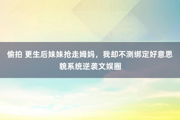 偷拍 更生后妹妹抢走姆妈，我却不测绑定好意思貌系统逆袭文娱圈