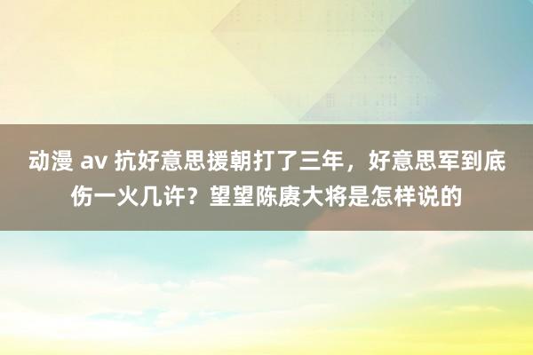 动漫 av 抗好意思援朝打了三年，好意思军到底伤一火几许？望望陈赓大将是怎样说的