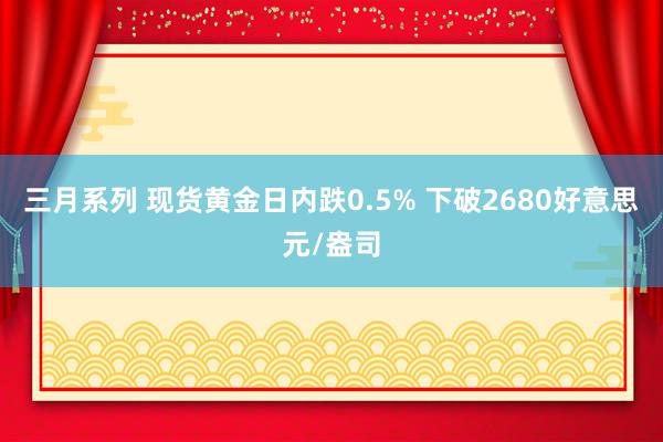 三月系列 现货黄金日内跌0.5% 下破2680好意思元/盎司