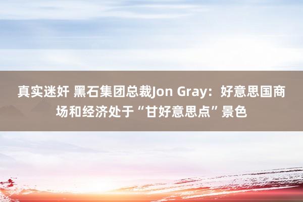 真实迷奸 黑石集团总裁Jon Gray：好意思国商场和经济处于“甘好意思点”景色