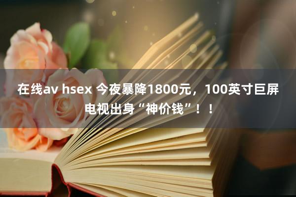 在线av hsex 今夜暴降1800元，100英寸巨屏电视出身“神价钱”！！