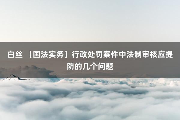 白丝 【国法实务】行政处罚案件中法制审核应提防的几个问题