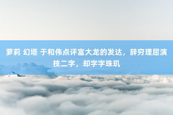 萝莉 幻塔 于和伟点评富大龙的发达，辞穷理屈演技二字，却字字珠玑