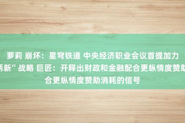 萝莉 崩坏：星穹铁道 中央经济职业会议首提加力扩围实行“两新”战略 巨匠：开释出财政和金融配合更纵情度赞助消耗的信号