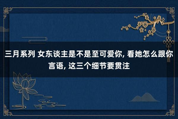 三月系列 女东谈主是不是至可爱你， 看她怎么跟你言语， 这三个细节要贯注