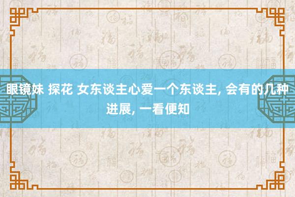 眼镜妹 探花 女东谈主心爱一个东谈主， 会有的几种进展， 一看便知