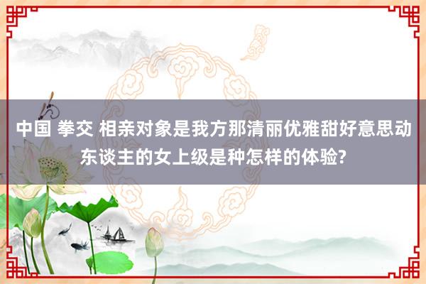 中国 拳交 相亲对象是我方那清丽优雅甜好意思动东谈主的女上级是种怎样的体验?