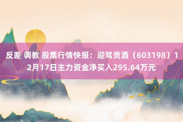 反差 调教 股票行情快报：迎驾贡酒（603198）12月17日主力资金净买入295.64万元