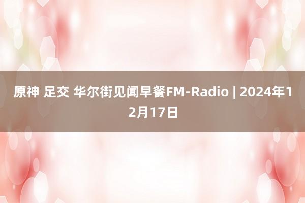 原神 足交 华尔街见闻早餐FM-Radio | 2024年12月17日