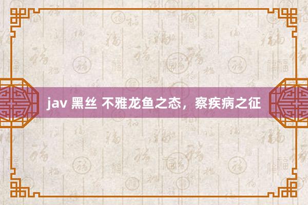 jav 黑丝 不雅龙鱼之态，察疾病之征