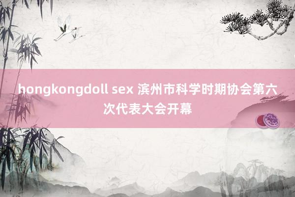 hongkongdoll sex 滨州市科学时期协会第六次代表大会开幕