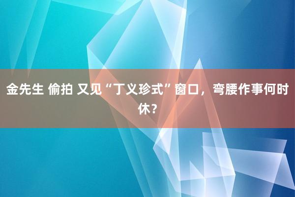 金先生 偷拍 又见“丁义珍式”窗口，弯腰作事何时休？