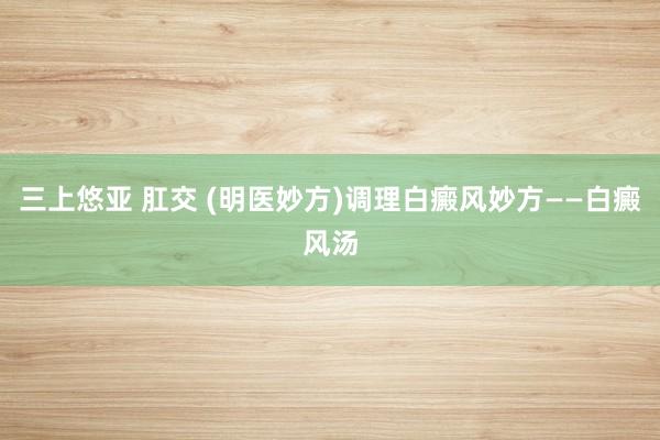 三上悠亚 肛交 (明医妙方)调理白癜风妙方——白癜风汤