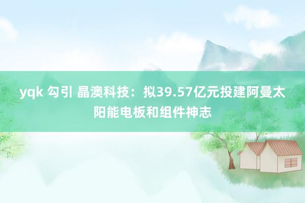 yqk 勾引 晶澳科技：拟39.57亿元投建阿曼太阳能电板和组件神志