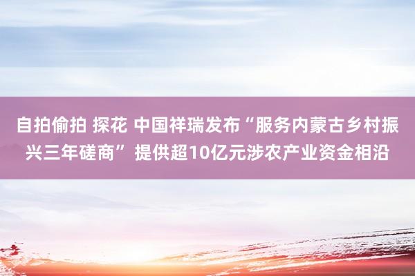 自拍偷拍 探花 中国祥瑞发布“服务内蒙古乡村振兴三年磋商” 提供超10亿元涉农产业资金相沿